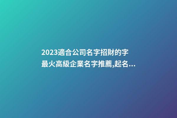 2023適合公司名字招財的字 最火高級企業名字推薦,起名之家-第1張-公司起名-玄機派